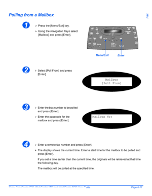 Page 113Xerox CopyCentre C20, WorkCentre M20 and WorkCentre M20i User Guide Page 6-17
FaxPolling from a Mailbox
1¾Press the [Menu/Exit] key.
¾Using the Navigation Keys select 
[Mailbox] and press [Enter].
EnterMenu/Exit
2¾Select [Poll From] and press 
[Enter]
Mailbox
[Poll From]
3¾Enter the box number to be polled 
and press [Enter].
¾Enter the passcode for the 
mailbox and press [Enter].Mailbox No:
4¾Enter a remote fax number and press [Enter].
¾The display shows the current time. Enter a start time for the...