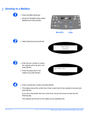 Page 114Page 6-18  Xerox CopyCentre C20, WorkCentre M20 and WorkCentre M20i User Guide 
FaxSending to a Mailbox
1¾Press the [Menu/Exit] key.
¾Using the Navigation Keys select 
[Mailbox] and press [Enter].
EnterMenu/Exit
2¾Select [Send] and press [Enter]
Mailbox
[Send]
3¾Enter the box number for where 
the originals are to be sent, and 
press [Enter].
¾Enter the passcode for the 
mailbox and press [Enter].
Mailbox No:
4¾Enter a remote fax number and press [Enter].
¾The display shows the current time. Enter a...