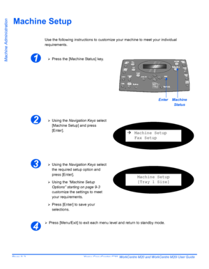 Page 142Page 9-2  Xerox CopyCentre C20, WorkCentre M20 and WorkCentre M20i User Guide 
Machine Administration
Machine Setup
Use the following instructions to customize your machine to meet your individual 
requirements.
¾Press [Menu/Exit] to exit each menu level and return to standby mode.
1¾Press the [Machine Status] key.
EnterMachine 
Status
2¾Using the Navigation Keys select 
[Machine Setup] and press 
[Enter].
ÆMachine Setup
Fax Setup
3¾Using the Navigation Keys select 
the required setup option and 
press...