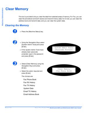 Page 164Page 9-24  Xerox CopyCentre C20, WorkCentre M20 and WorkCentre M20i User Guide 
Machine Administration
Clear Memory
This tool is provided to let you clear the data from selected areas of memory. For Fax, you can 
clear the phonebook and both receive and transmit history data; for E-mail, you can clear the 
address book and transmit data; and you can clear the system data.
Clearing the Memory
1¾Press the [Machine Status] key.
2¾Using the Navigation Keys select 
[System Admin Tools] and press 
[Enter].
¾If...