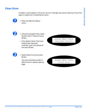 Page 169Xerox CopyCentre C20, WorkCentre M20 and WorkCentre M20i User Guide Page 9-29
Machine Administration
Clean Drum
If streaks or spots appear on the prints, the drum cartridge may require cleaning. Ensure that 
paper is loaded prior to selecting this option.
1¾Press the [Machine Status] 
button.
2¾Using the Navigation Keys select 
[System Admin Tools] and press 
[Enter].
¾If the System Admin Tools have 
already been passcode 
protected, type in the password 
and press [Enter].
System Admin Tools
[Passcode...