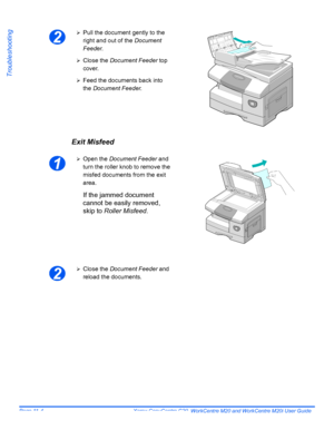 Page 186Page 11-4  Xerox CopyCentre C20, WorkCentre M20 and WorkCentre M20i User Guide 
Troubleshooting
Exit Misfeed
2
¾Pull the document gently to the 
right and out of the Document 
Feeder.
¾Close the Document Feeder top 
cover.
¾Feed the documents back into 
the Document Feeder.
1
¾Open the Document Feeder and 
turn the roller knob to remove the 
misfed documents from the exit 
area.
If the jammed document 
cannot be easily removed, 
skip to Roller Misfeed.
2
¾Close the Document Feeder and 
reload the...