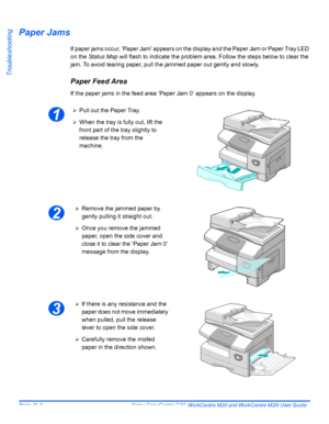 Page 188Page 11-6  Xerox CopyCentre C20, WorkCentre M20 and WorkCentre M20i User Guide 
Troubleshooting
Paper Jams
If paper jams occur, ‘Paper Jam’ appears on the display and the Paper Jam or Paper Tray LED 
on the Status Map will flash to indicate the problem area. Follow the steps below to clear the 
jam. To avoid tearing paper, pull the jammed paper out gently and slowly.
Paper Feed Area
If the paper jams in the feed area ’Paper Jam 0’ appears on the display.
1
¾Pull out the Paper Tray.
¾When the tray is...