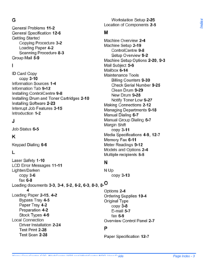 Page 213Xerox CopyCentre C20, WorkCentre M20 and WorkCentre M20i User Guide  Page Index - 3
Index
G
General Problems 11-2
General Specification
 12-6
Getting Started
Copying Procedure
 3-2
Loading Paper
 4-2
Scanning Procedure
 8-3
Group Mail
 5-9
I
ID Card Copy
copy
 3-10
Information Sources
 1-4
Information Tab
 9-12
Installing ControlCentre
 9-8
Installing Drum and Toner Cartridges
 2-10
Installing Software
 2-23
Interrupt Job Features
 3-15
Introduction
 1-2
J
Job Status 6-5
K
Keypad Dialing 6-6
L
Laser...