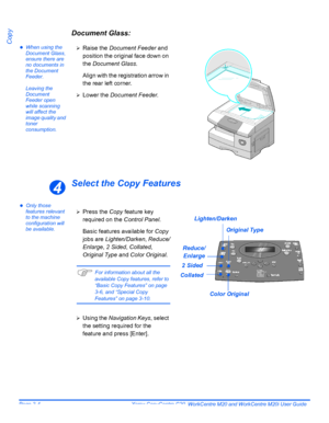 Page 56Page 3-4  Xerox CopyCentre C20, WorkCentre M20 and WorkCentre M20i User Guide 
Copy
Document Glass:
zWhen using the 
Document Glass, 
ensure there are 
no documents in 
the Document 
Feeder. 
Leaving the 
Document 
Feeder open 
while scanning 
will affect the 
image quality and 
toner 
consumption.
Select the Copy Features
zOnly those 
features relevant 
to the machine 
configuration will 
be available.¾
Raise the Document Feeder and 
position the original face down on 
the Document Glass.
Align with the...