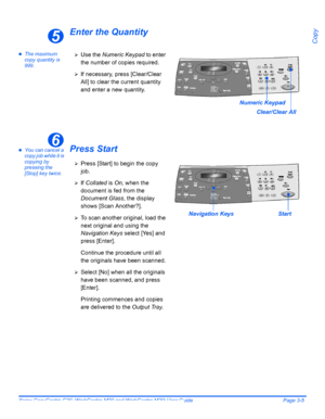 Page 57Xerox CopyCentre C20, WorkCentre M20 and WorkCentre M20i User Guide Page 3-5
Copy
Enter the Quantity
zThe maximum 
copy quantity is 
999.
zYou can cancel a 
copy job while it is 
copying by 
pressing the 
[Stop] key twice.Press Start
5
Numeric Keypad
Clear/Clear All
¾Use the Numeric Keypad to enter 
the number of copies required.
¾If necessary, press [Clear/Clear 
All] to clear the current quantity 
and enter a new quantity.
6
¾Press [Start] to begin the copy 
job.
¾If Collated is On, when the 
document...