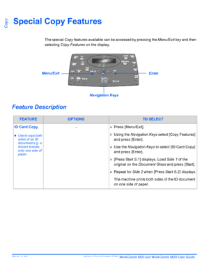 Page 62Page 3-10  Xerox CopyCentre C20, WorkCentre M20 and WorkCentre M20i User Guide 
CopySpecial Copy Features
The special Copy features available can be accessed by pressing the Menu/Exit key and then 
selecting Copy Features on the display.
Feature Description
FEATUREOPTIONSTO SELECT
ID Card Copy
zUse to copy both 
sides of an ID 
document e.g. a 
drivers license, 
onto one side of 
paper.
-¾Press [Menu/Exit].
¾Using the Navigation Keys select [Copy Features] 
and press [Enter].
¾Use the Navigation Keys to...