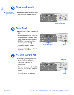 Page 68Page 3-16  Xerox CopyCentre C20, WorkCentre M20 and WorkCentre M20i User Guide 
Copy
Enter the Quantity
zThe maximum 
copy quantity is 
999.
Press Start
Resume Current Job
5
Numeric Keypad
¾Use the Numeric Keypad to enter 
the number of copies required.
6
¾Press [Start] to begin the Interrupt 
job.
¾If using the Document Glass and 
[Scan Another?] displays, select 
[Yes] to scan another original, or 
[No] if all originals have been 
scanned; press [Enter].
The Interrupt job is printed.
If another urgent...