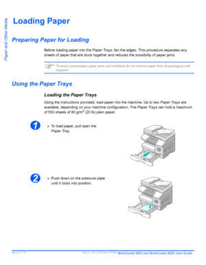 Page 72Page 4-2  Xerox CopyCentre C20, WorkCentre M20 and WorkCentre M20i User Guide 
Paper and Other Media
Loading Paper
Preparing Paper for Loading
Before loading paper into the Paper Trays, fan the edges. This procedure separates any 
sheets of paper that are stuck together and reduces the possibility of paper jams. 
)To avoid unnecessary paper jams and misfeeds do not remove paper from its packaging until 
required.
Using the Paper Trays
Loading the Paper Trays
Using the instructions provided, load paper...