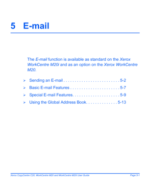 Page 83Xerox CopyCentre C20, WorkCentre M20 and WorkCentre M20i User Guide Page 5-1
5E-mail
The E-mail function is available as standard on the Xerox 
WorkCentre M20i and as an option on the Xerox WorkCentre 
M20.
¾Sending an E-mail . . . . . . . . . . . . . . . . . . . . . . . . . 5-2
¾Basic E-mail Features . . . . . . . . . . . . . . . . . . . . . . 5-7
¾Special E-mail Features. . . . . . . . . . . . . . . . . . . . . 5-9
¾Using the Global Address Book. . . . . . . . . . . . . . 5-13
Downloaded From...