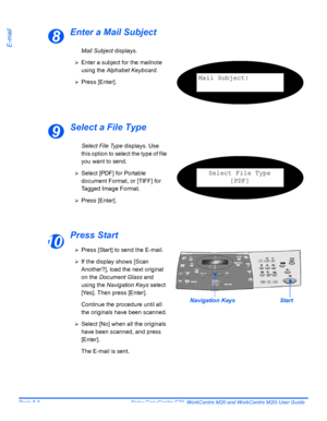 Page 88Page 5-6  Xerox CopyCentre C20, WorkCentre M20 and WorkCentre M20i User Guide 
E-mail
Enter a Mail Subject
Select a File Type
Press Start
8
Mail Subject displays.
¾Enter a subject for the mailnote 
using the Alphabet Keyboard.
¾Press [Enter].Mail Subject:
9
Select File Type displays. Use 
this option to select the type of file 
you want to send.
¾Select [PDF] for Portable 
document Format, or [TIFF] for 
Tagged Image Format.
¾Press [Enter].
Select File Type
[PDF]
10¾Press [Start] to send the E-mail.
¾If...