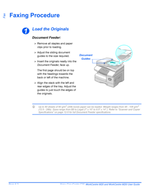 Page 98Page 6-2  Xerox CopyCentre C20, WorkCentre M20 and WorkCentre M20i User Guide 
FaxFaxing Procedure
Load the Originals
Document Feeder:
LUp to 50 sheets of 80 g/m2 (20lb bond) paper can be loaded. Weight ranges from 45 - 105 g/m2 
(12.5 - 28lb). Sizes range from B5 to Legal (7” x 10” to 8.5” x 14” ). Refer to “Scanner and Copier 
Specifications” on page 12-5 for full Document Feeder specifications.
1
Document
Guides
¾Remove all staples and paper 
clips prior to loading.
¾Adjust the sliding document...