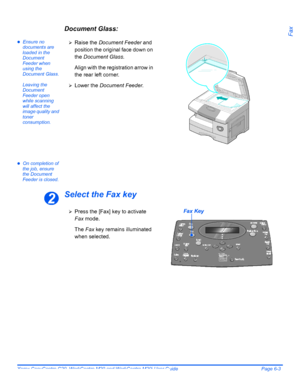 Page 99Xerox CopyCentre C20, WorkCentre M20 and WorkCentre M20i User Guide Page 6-3
FaxDocument Glass:
zEnsure no 
documents are 
loaded in the 
Document 
Feeder when 
using the 
Document Glass.
Leaving the 
Document 
Feeder open 
while scanning 
will affect the 
image quality and 
toner 
consumption.
zOn completion of 
the job, ensure 
the Document 
Feeder is closed.
Select the Fax key
¾Raise the Document Feeder and 
position the original face down on 
the Document Glass.
Align with the registration arrow in...