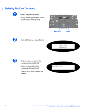 Page 112Page 6-16  Xerox CopyCentre C20, WorkCentre M20 and WorkCentre M20i User Guide 
FaxDeleting Mailbox Contents
1¾Press the [Menu/Exit] key.
¾Using the Navigation Keys select 
[Mailbox] and press [Enter].
EnterMenu/Exit
2¾Select [Delete] and press [Enter]
Mailbox
[Delete]
3¾Enter the box number for the 
mailbox and press [Enter].
¾Enter the passcode for the 
mailbox and press [Enter].
The contents of the mailbox are 
deleted.Mailbox No:
Downloaded From ManualsPrinter.com Manuals 