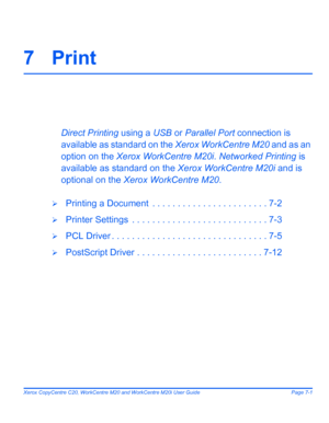 Page 121Xerox CopyCentre C20, WorkCentre M20 and WorkCentre M20i User Guide Page 7-1
7Print
Direct Printing using a USB or Parallel Port connection is 
available as standard on the Xerox WorkCentre M20 and as an 
option on the Xerox WorkCentre M20i. Networked Printing is 
available as standard on the Xerox WorkCentre M20i and is 
optional on the Xerox WorkCentre M20.
¾Printing a Document  . . . . . . . . . . . . . . . . . . . . . . . 7-2
¾Printer Settings  . . . . . . . . . . . . . . . . . . . . . . . . . . ....