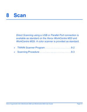 Page 135Xerox CopyCentre C20, WorkCentre M20 and WorkCentre M20i User Guide Page 8-1
8 Scan
Direct Scanning using a USB or Parallel Port connection is 
available as standard on the Xerox WorkCentre M20 and 
WorkCentre M20i. A color scanner is provided as standard.
¾TWAIN Scanner Program  . . . . . . . . . . . . . . . . . . . 8-2
¾Scanning Procedure  . . . . . . . . . . . . . . . . . . . . . . . 8-3
Downloaded From ManualsPrinter.com Manuals 