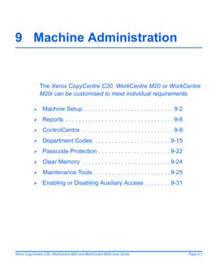 Page 141Xerox CopyCentre C20, WorkCentre M20 and WorkCentre M20i User Guide Page 9-1
9 Machine Administration
The Xerox CopyCentre C20, WorkCentre M20 or WorkCentre 
M20i can be customised to meet individual requirements. 
¾Machine Setup. . . . . . . . . . . . . . . . . . . . . . . . . . . . 9-2
¾Reports  . . . . . . . . . . . . . . . . . . . . . . . . . . . . . . . . . 9-6
¾ControlCentre  . . . . . . . . . . . . . . . . . . . . . . . . . . . . 9-8
¾Department Codes  . . . . . . . . . . . . . . . . . . . . . . ....