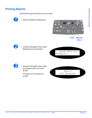 Page 147Xerox CopyCentre C20, WorkCentre M20 and WorkCentre M20i User Guide Page 9-7
Machine Administration
Printing Reports
Use the following instructions to print a report.
 
1¾Press the [Machine Status] key.
EnterMachine 
Status
2¾Using the Navigation Keys select 
[Reports] and press [Enter].
System Admin Tools
ÆReports
3¾Using the Navigation Keys select 
the required report and press 
[Enter].
The report is processed and 
printed.
Reports
[Fax Phonebook]
Downloaded From ManualsPrinter.com Manuals 