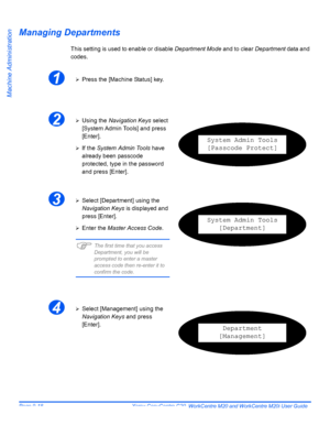 Page 158Page 9-18  Xerox CopyCentre C20, WorkCentre M20 and WorkCentre M20i User Guide 
Machine Administration
Managing Departments
This setting is used to enable or disable Department Mode and to clear Department data and 
codes.
1¾Press the [Machine Status] key.
2¾Using the Navigation Keys select 
[System Admin Tools] and press 
[Enter].
¾If the System Admin Tools have 
already been passcode 
protected, type in the password 
and press [Enter].
System Admin Tools
[Passcode Protect]
3¾Select [Department] using...
