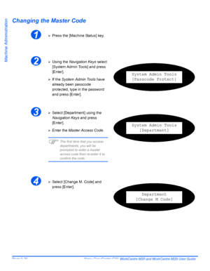 Page 160Page 9-20  Xerox CopyCentre C20, WorkCentre M20 and WorkCentre M20i User Guide 
Machine Administration
Changing the Master Code
1¾Press the [Machine Status] key.
2¾Using the Navigation Keys select 
[System Admin Tools] and press 
[Enter].
¾If the System Admin Tools have 
already been passcode 
protected, type in the password 
and press [Enter].
System Admin Tools
[Passcode Protect]
3¾Select [Department] using the 
Navigation Keys and press 
[Enter].
¾Enter the Master Access Code.
)The first time that you...