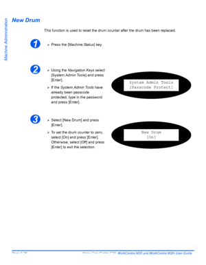 Page 168Page 9-28  Xerox CopyCentre C20, WorkCentre M20 and WorkCentre M20i User Guide 
Machine Administration
New Drum
This function is used to reset the drum counter after the drum has been replaced.
1¾Press the [Machine Status] key.
2¾Using the Navigation Keys select 
[System Admin Tools] and press 
[Enter].
¾If the System Admin Tools have 
already been passcode 
protected, type in the password 
and press [Enter].
System Admin Tools
[Passcode Protect]
3¾Select [New Drum] and press 
[Enter].
¾To set the drum...