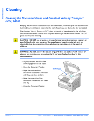 Page 174Page 10-2  Xerox CopyCentre C20, WorkCentre M20 and WorkCentre M20i User Guide 
Maintenance
Cleaning
Cleaning the Document Glass and Constant Velocity Transport 
(CVT) Glass
Keeping the Document Glass clean helps ensure the best possible output. It is recommended 
that the Document Glass is cleaned at the start of each day and during the day as needed.
The Constant Velocity Transport (CVT) glass is the strip of glass located to the left of the 
Document Glass and is used to scan originals fed through the...