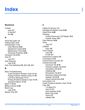 Page 211Xerox CopyCentre C20, WorkCentre M20 and WorkCentre M20i User Guide  Page Index - 1
IndexIndex
Numerics
2 Sided
copy
 3-7
E-mail
 5-7
fax
 6-8
A
About this guide 1-3
Adding Paper
 2-15
Administration Tools
Clear Memory
 9-24
Department Codes
 9-15
Maintenance Tools
 9-25
Passcode Protection
 9-22
Advanced Tab
 9-10
Auto Fit
copy
 3-7
Auto Suppress
copy
 3-12
Auto Tray Switching
 2-8, 3-2, 3-9, 4-5
B
Basic Troubleshooting
Copier Problems Solution Chart
 11-14
Faxing Problems Solution Chart
 11-19
LCD...