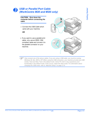 Page 37Xerox CopyCentre C20, WorkCentre M20 and WorkCentre M20i User Guide Page 2-13
Getting Started
USB or Parallel Port Cable
(WorkCentre M20 and M20i only)
)Only connect one of the above cables. If you are using a USB cable, you must be running 
Windows 98, Me, 2000 or XP. When using the USB connection, your machine provides two USB 
modes; Fast and Slow. Fast is the default mode. Some PC User’s may experience poor 
functionality in the default mode. If this occurs, select the Slow mode. For information...