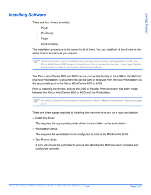 Page 47Xerox CopyCentre C20, WorkCentre M20 and WorkCentre M20i User Guide Page 2-23
Getting Started
Installing Software
There are four drivers provided:
-PCL5
- PostScript
- Twain
- ControlCentre
The installation procedure is the same for all of them. You can install all of the drivers at the 
same time or as many as you require. 
)These instructions are for installing direct printing and scanning via the parallel or USB. For 
Xerox WorkCentre M20i network connections, it is recommended that you contact your...