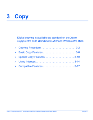 Page 53Xerox CopyCentre C20, WorkCentre M20 and WorkCentre M20i User Guide Page 3-1
3Copy
Digital copying is available as standard on the Xerox 
CopyCentre C20, WorkCentre M20 and WorkCentre M20i.
¾Copying Procedure  . . . . . . . . . . . . . . . . . . . . . . . . 3-2
¾Basic Copy Features . . . . . . . . . . . . . . . . . . . . . . . 3-6
¾Special Copy Features  . . . . . . . . . . . . . . . . . . . . 3-10
¾Using Interrupt . . . . . . . . . . . . . . . . . . . . . . . . . . . 3-14
¾Compatible Features . . . . ....