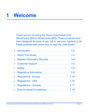 Page 7
Xerox CopyCentre C20, WorkCentre M20 and WorkCentre M20i User Guide Page 1-1
1 Welcome
Thank you for choosing the Xerox CopyCentre C20, 
WorkCentre M20 or WorkCentre M20i . These products have 
been designed for ease of use,  but to use your machine to its 
fullest potential take some time to read the  User Guide.
¾Introduction  . . . . . .  . . . . . . . . . . . . . . . . . . . . . . . . 1-2
¾About This Guide . . . . . . . . .  . . . . . . . . . . . . . . . . . 1-3
¾Related Information Sources . .  . ....