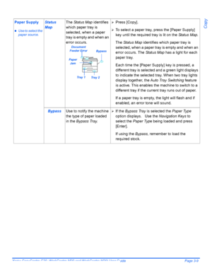 Page 61Xerox CopyCentre C20, WorkCentre M20 and WorkCentre M20i User Guide Page 3-9
Copy
Paper Supply
zUse to select the 
paper source.
Status 
MapThe Status Map identifies 
which paper tray is 
selected, when a paper 
tray is empty and when an 
error occurs.¾Press [Copy].
¾To select a paper tray, press the [Paper Supply] 
key until the required tray is lit on the Status Map.
The Status Map identifies which paper tray is 
selected, when a paper tray is empty and when an 
error occurs. The Status Map has a light...