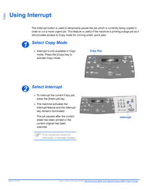 Page 66Page 3-14  Xerox CopyCentre C20, WorkCentre M20 and WorkCentre M20i User Guide 
CopyUsing Interrupt
The Interrupt button is used to temporarily pause the job which is currently being copied in 
order to run a more urgent job. This feature is useful if the machine is printing a large job as it 
still provides access to Copy mode for running small, quick jobs.
Select Copy Mode
Select Interrupt
1
¾Interrupt is only available in Copy 
mode. Press the [Copy] key to 
activate Copy mode.Copy Key
2
¾To interrupt...