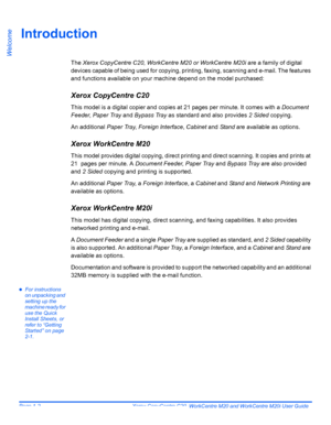 Page 8
Page 1-2  Xerox CopyCentre C20, WorkCentre M20 and WorkCentre M20i User Guide 
Welcome
Introduction
The Xerox CopyCentre C20, WorkCentre M20 or WorkCentre M20i  are a family of digital 
devices capable of being used for copying, printi ng, faxing, scanning and e-mail. The features 
and functions available on your machine depend on the model purchased:
Xerox CopyCentre C20
This model is a digital copier and copies at 21 pages per minute. It comes with a  Document 
Feeder , Paper Tray  and Bypass Tray  as...