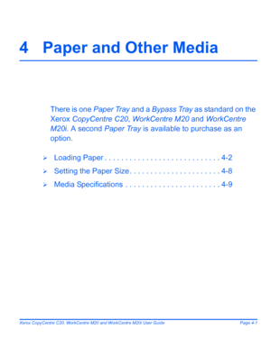 Page 71Xerox CopyCentre C20, WorkCentre M20 and WorkCentre M20i User Guide Page 4-1
4 Paper and Other Media
There is one Paper Tray and a Bypass Tray as standard on the 
Xerox CopyCentre C20, WorkCentre M20 and WorkCentre 
M20i. A second Paper Tray is available to purchase as an 
option.
¾Loading Paper . . . . . . . . . . . . . . . . . . . . . . . . . . . . 4-2
¾Setting the Paper Size . . . . . . . . . . . . . . . . . . . . . . 4-8
¾Media Specifications  . . . . . . . . . . . . . . . . . . . . . . . 4-9...