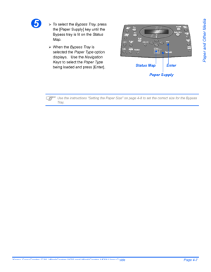 Page 77Xerox CopyCentre C20, WorkCentre M20 and WorkCentre M20i User Guide Page 4-7
Paper and Other Media
)Use the instructions “Setting the Paper Size” on page 4-8 to set the correct size for the Bypass Tr a y.
5¾To  s e l e c t  t h e  Bypass Tray, press 
the [Paper Supply] key until the 
Bypass tray is lit on the Status 
Map.
¾When the Bypass Tray is 
selected the Paper Type option 
displays.   Use the Navigation 
Keys to select the Paper Type 
being loaded and press [Enter].
Paper Supply
Status MapEnter...