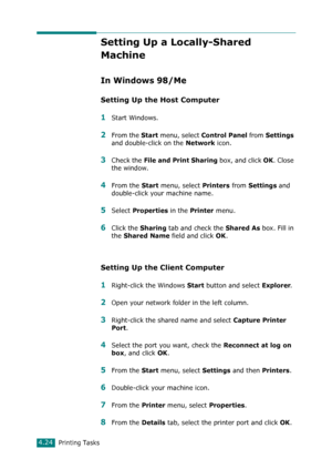 Page 102Printing Tasks4.24
Setting Up a Locally-Shared 
Machine
In Windows 98/Me
Setting Up the Host Computer
1Start Windows.
2From the Start menu, select Control Panel from Settings 
and double-click on the 
Network icon.
3Check the File and Print Sharing box, and click OK. Close 
the window.
4From the Start menu, select Printers from Settings and 
double-click your machine name.
5Select Properties in the Printer menu.
6Click the Sharing tab and check the Shared As box. Fill in 
the 
Shared Name field and click...