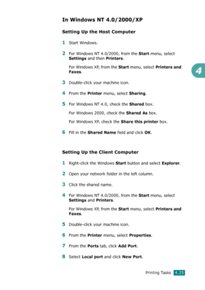 Page 103Printing Tasks4.25
4
In Windows NT 4.0/2000/XP
Setting Up the Host Computer
1Start Windows.
2For Windows NT 4.0/2000, from the Start menu, select 
Settings and then Printers.
For Windows XP, from the 
Start menu, select Printers and 
Faxes
. 
3Double-click your machine icon.
4From the Printer menu, select Sharing.
5For Windows NT 4.0, check the Shared box. 
For Windows 2000, check the 
Shared As box.
For Windows XP, check the 
Share this printer box.
6Fill in the Shared Name field and click OK. 
Setting...