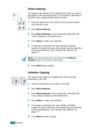 Page 114Copying5.10
Clone Copying
This special copy feature can be applied only when you place a 
document on the document glass. If a document is detected in 
the ADF, Clone copying feature does not work.
1Place the document to be copied on the document glass, 
and close the cover. 
2Press More Features. 
3Press More Features or the scroll button (W or X) until 
“Clone” displays on the bottom line.
4Press Enter to make your selection.
5If necessary, customize the copy settings, including 
number of copies,...