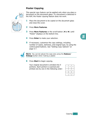 Page 117Copying5.13
5
Poster Copying
This special copy feature can be applied only when you place a 
document on the document glass. If a document is detected in 
the ADF, the Poster copying feature does not work.
1Place the document to be copied on the document glass 
and close the cover.
2Press More Features. 
3Press More Features or the scroll button (W or X) until 
“Poster” displays on the bottom line.
4Press Enter to make your selection.
5If necessary, customize the copy settings, including 
number of...