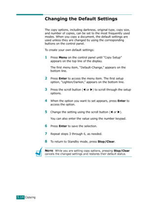 Page 118Copying5.14
Changing the Default Settings
The copy options, including darkness, original type, copy size, 
and number of copies, can be set to the most frequently used 
modes. When you copy a document, the default settings are 
used unless they are changed by using the corresponding 
buttons on the control panel.
To create your own default settings:
1Press Menu on the control panel until “Copy Setup” 
appears on the top line of the display. 
The first menu item, “Default-Change,” appears on the 
bottom...