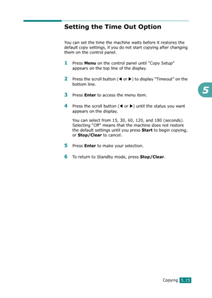 Page 119Copying5.15
5
Setting the Time Out Option
You can set the time the machine waits before it restores the 
default copy settings, if you do not start copying after changing 
them on the control panel.
1Press Menu on the control panel until “Copy Setup” 
appears on the top line of the display. 
2Press the scroll button (W or X) to display “Timeout” on the 
bottom line.
3Press Enter to access the menu item.
4Press the scroll button (W or X) until the status you want 
appears on the display.
You can select...