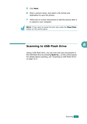 Page 125Scanning6.5
6
5Click Next.
6Enter a picture name, and select a file format and 
destination to save the picture.
7Follow the on-screen instructions to edit the picture after it 
is copied to your computer.
NOTE: If you want to cancel the scan job, press the Stop/Clear 
button on the control panel.
Scanning to USB Flash Drive
Using a USB flash drive, you can scan and save documents in 
the USB flash drive by pressing 
Scan-to... on the control panel. 
For details about scanning, see “Scanning to USB Flash...