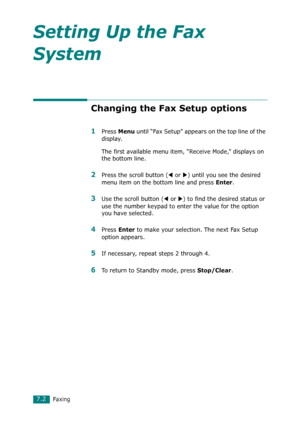 Page 128Faxing7.2
Setting Up the Fax 
System
Changing the Fax Setup options
1Press Menu until “Fax Setup” appears on the top line of the 
display. 
The first available menu item, “Receive Mode,” displays on 
the bottom line.
2Press the scroll button (W or X) until you see the desired 
menu item on the bottom line and press 
Enter. 
3Use the scroll button (W or X) to find the desired status or 
use the number keypad to enter the value for the option 
you have selected.
4Press Enter to make your selection. The...