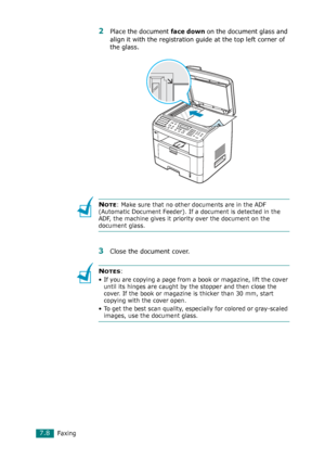 Page 134Faxing7.8
2Place the document face down on the document glass and 
align it with the registration guide at the top left corner of 
the glass.
NOTE: Make sure that no other documents are in the ADF 
(Automatic Document Feeder). If a document is detected in the 
ADF, the machine gives it priority over the document on the 
document glass.
3Close the document cover.
NOTES: 
• If you are copying a page from a book or magazine, lift the cover 
until its hinges are caught by the stopper and then close the...