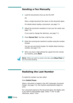 Page 138Faxing7.12
Sending a Fax Manually
1Load the document(s) face up into the ADF.
OR
Place a single document face down on the document glass.
For details about loading a document, see page 7.6.
2Adjust the document resolution to suit your fax needs (see 
page 7.9).
If you need to change the darkness, see page 7.3.
3Press Manual Dial. You hear a dial tone.
4Enter the receiving fax machine’s number using the number 
keypad.
You can use one-touch keypad. For details about storing a 
number, see page 7.19....