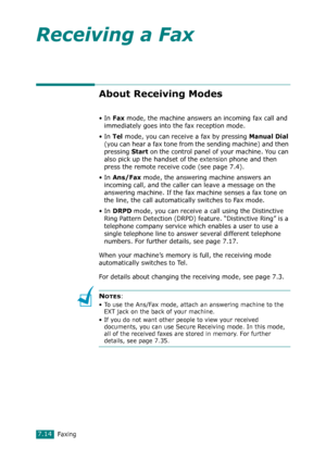 Page 140Faxing7.14
Receiving a Fax
About Receiving Modes
•In Fax mode, the machine answers an incoming fax call and 
immediately goes into the fax reception mode. 
•In 
Tel mode, you can receive a fax by pressing Manual Dial 
(you can hear a fax tone from the sending machine) and then 
pressing 
Start on the control panel of your machine. You can 
also pick up the handset of the 
extension phone and then 
press the remote receive code (see page 7.4).  
•In 
Ans/Fax mode, the answering machine answers an...