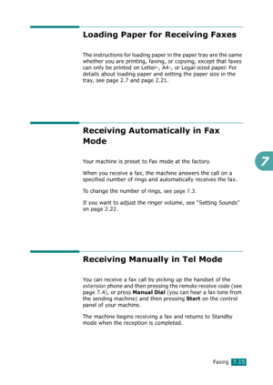 Page 141Faxing7.15
7
Loading Paper for Receiving Faxes 
The instructions for loading paper in the paper tray are the same 
whether you are printing, faxing, or copying, except that faxes 
can only be printed on Letter-, A4-, or Legal-sized paper. For 
details about loading paper and setting the paper size in the 
tray, see page 2.7 and page 2.21.
Receiving Automatically in Fax 
Mode 
Your machine is preset to Fax mode at the factory. 
When you receive a fax, the machine answers the call on a 
specified number of...