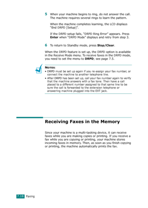 Page 144Faxing7.18
5When your machine begins to ring, do not answer the call. 
The machine requires several rings to learn the pattern.
When the machine completes learning, the LCD displays 
“End DRPD [Setup]”.
If the DRPD setup fails, “DRPD Ring Error” appears. Press 
Enter when “DRPD Mode” displays and retry from step 3.
6To return to Standby mode, press Stop/Clear.
When the DRPD feature is set up, the DRPD option is available 
in the Receive Mode menu. To receive faxes in the DRPD mode, 
you need to set the...