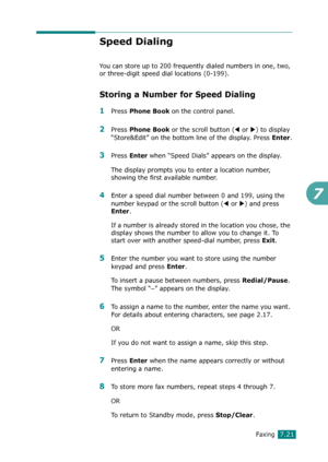 Page 147Faxing7.21
7
Speed Dialing
You can store up to 200 frequently dialed numbers in one, two, 
or three-digit speed dial locations (0-199). 
Storing a Number for Speed Dialing
1Press Phone Book on the control panel. 
2Press Phone Book or the scroll button (W or X) to display 
“Store&Edit” on the bottom line of the display. Press 
Enter.
3Press Enter when “Speed Dials” appears on the display.
The display prompts you to enter a location number, 
showing the first available number.
4Enter a speed dial number...